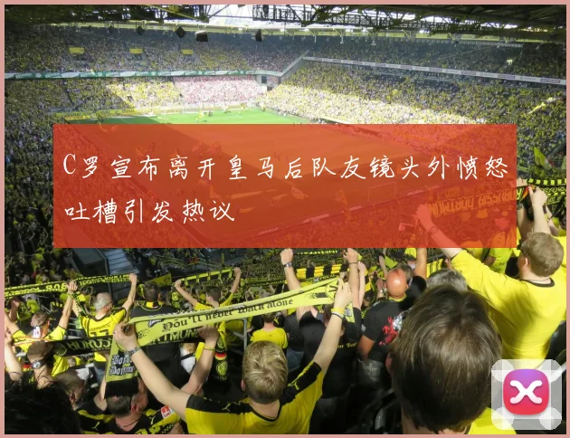 C罗宣布离开皇马后队友镜头外愤怒吐槽引发热议