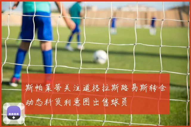 斯帕莱蒂关注道格拉斯路易斯转会动态科莫利意图出售球员
