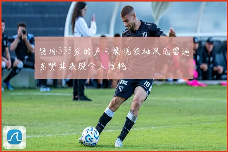场均335分的卢卡展现领袖风范雷迪克赞其表现令人惊艳