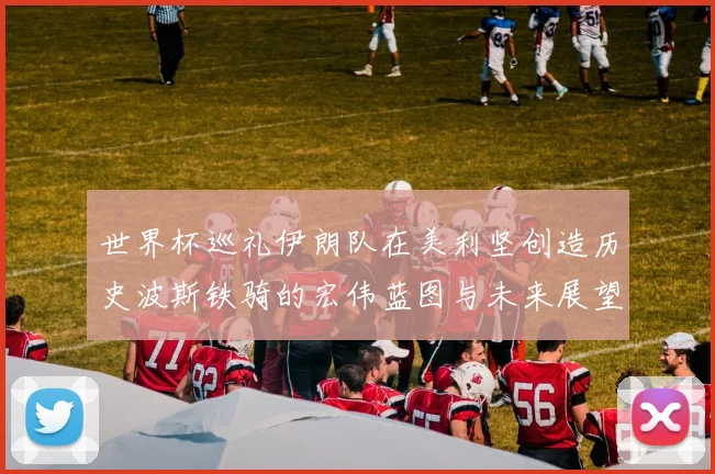 世界杯巡礼伊朗队在美利坚创造历史波斯铁骑的宏伟蓝图与未来展望