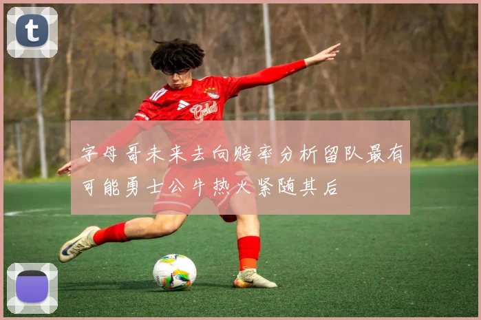字母哥未来去向赔率分析留队最有可能勇士公牛热火紧随其后