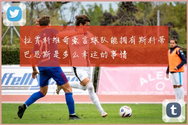 拉贾科维奇豪言球队能拥有斯科蒂巴恩斯是多么幸运的事情