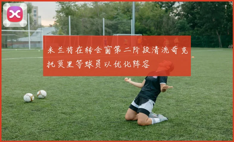 米兰将在转会窗第二阶段清洗奇克托莫里等球员以优化阵容