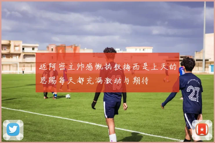 迈阿密主帅感慨执教梅西是上天的恩赐每天都充满激动与期待