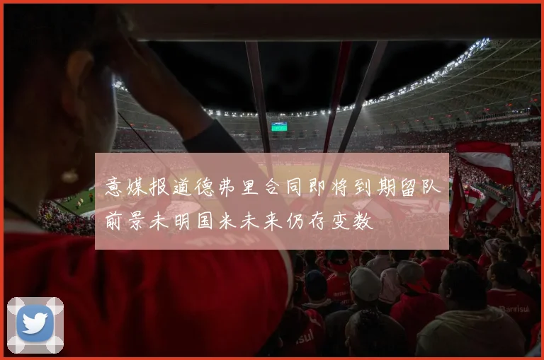 意媒报道德弗里合同即将到期留队前景未明国米未来仍存变数