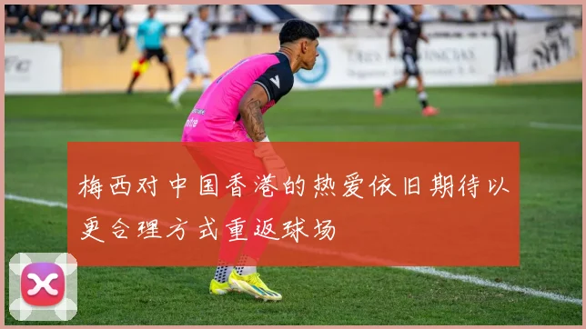 梅西对中国香港的热爱依旧期待以更合理方式重返球场