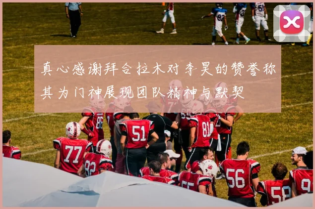 真心感谢拜合拉木对李昊的赞誉称其为门神展现团队精神与默契