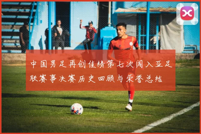 中国男足再创佳绩第七次闯入亚足联赛事决赛历史回顾与荣誉总结